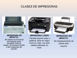 CLASES DE IMPRESORAS:




   IMPRESORA DE             IMPRESORA LASER:             IMPRESORA SIN
       IMPACTO:
                           Permite imprimir texto o         IMPACTO:
 Se basan en la fuerza
   de impacto para         gráficos, tanto en negro   Sin desplazamiento de
   transferir tinta al     como en color, con gran         piezas para
medio, de manera similar     calidad utilizando un
  a las máquinas de                                          imprimir
                                     tóner.
         escribir
 