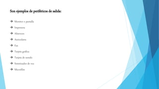 Son ejemplos de periféricos de salida:
 Monitor o pantalla
 Impresora
 Altavoces
 Auriculares
 Fax
 Tarjeta gráfica
 Tarjeta de sonido
 Sintetizador de voz
 Microfilm
 