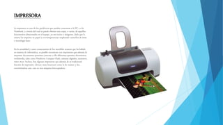 IMPRESORA
La impresora es uno de los periféricos que pueden conectarse a la PC o a la
Notebook y a través del cual se puede obtener una copia, o varias, de aquellos
documentos almacenados en el equipo, ya sea textos o imágenes, dado que la
misma los imprime en papel o en transparencias empleando cartuchos de tinta
o tecnología laser.
En la actualidad y como consecuencia de los increíbles avances que ha habido
en materia de informática, es posible encontrase con impresoras que además de
imprimir documentos permitan conectar a ella diferentes aparatos electrónicos
multimedia, tales como Pendrives, Compact Flash, cámaras digitales, escáneres,
entre otros. Incluso, hay algunas impresoras que además de su tradicional
función de impresión, ofrecen otras funciones como la de escáner y fax,
convirtiéndose casi, casi en una máquina fotocopiadora.
 