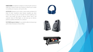 AURICULARES: Son dispositivos colocados en el oído para poder escuchar los
sonidos que la tarjeta de sonido envía. Presentan la ventaja de que no pueden
ser escuchados por otra persona, solo la que los utiliza.
ALTAVOCES: Dispositivos por los cuales se emiten sonidos procedentes de la
tarjeta de sonido. Actualmente existen bastantes ejemplares que cubren
la oferta más común que existe en el mercado. Se trata de modelos que van
desde lo más sencillo (una pareja de altavoces estéreo), hasta el más
complicado sistema de Dolby Digital, con nada menos que seis altavoces,
pasando por productos intermedios de 4 o 5 altavoces.
PLOTTERS(Trazador de Gráficos): Es una unidad de salida de información que
permite obtener documentos en forma de dibujo
 