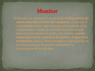 El monitor de nuestra PC es sin duda el dispositivo de
salida más importante del conjunto, ya que sin él
no podríamos saber qué es lo que está pasando en la
computadora, siendo la cantidad de píxeles lo que
determina la resolución gráfica del mismo; cuanto
mayor que sea la cantidad de píxeles, mayor es la
resolución, pues la misma imagen es reproducida en
un número mayor de puntos mejorando la
visualización de los detalles.
 