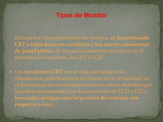 Existen dos tipos principales de monitor, el denominado
CRT o tubo de rayos catódicos y los nuevos monitores
de panel plano, de los cuales podemos encontrar en el
mercado dos variantes, de LED o LCD.
 Los monitores CRT son el tipo más antiguo de
visualizador, prácticamente en desuso en la actualidad, en
el mercado ya no se consiguen nuevos, esto es debido a que
han sido reemplazados por los monitores de LCD o LED,
los cuales otorgan una larga serie de ventajas con
respecto a éste.
Tipos de Monitor
 