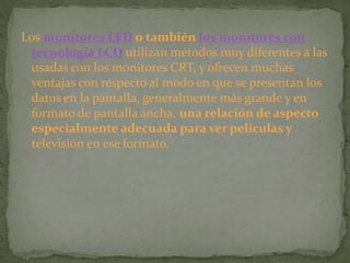 Los monitores LED o también los monitores con
tecnología LCD utilizan métodos muy diferentes a las
usadas con los monitores CRT, y ofrecen muchas
ventajas con respecto al modo en que se presentan los
datos en la pantalla, generalmente más grande y en
formato de pantalla ancha, una relación de aspecto
especialmente adecuada para ver películas y
televisión en ese formato.
 