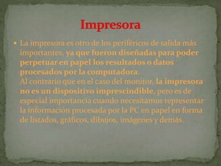  La impresora es otro de los periféricos de salida más
importantes, ya que fueron diseñadas para poder
perpetuar en papel los resultados o datos
procesados por la computadora.
Al contrario que en el caso del monitor, la impresora
no es un dispositivo imprescindible, pero es de
especial importancia cuando necesitamos representar
la información procesada por la PC en papel en forma
de listados, gráficos, dibujos, imágenes y demás.
 