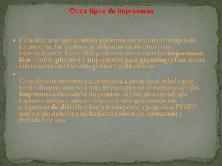  Cabe destacar que también podemos encontrar otros tipos de
impresoras, las cuales son utilizadas en ámbitos más
especializados. Entre ellas podemos mencionar las impresoras
láser color, plotters e impresoras para gigantografías, todas
ellas usadas en el ámbito gráfico o publicitario.

Otra clase de impresora que todavía a pesar de su edad sigue
teniendo una presencia muy importante en el mercado son las
impresoras de matriz de puntos, si bien una tecnología
bastante antigua, aún es muy utilizadas por comercios,
empresas de distribución y transporte y pequeñas PYMES,
sobre todo debido a su bajísimo coste de operación y
facilidad de uso.
Otros tipos de impresoras
 