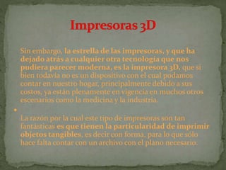 Sin embargo, la estrella de las impresoras, y que ha
dejado atrás a cualquier otra tecnología que nos
pudiera parecer moderna, es la impresora 3D, que si
bien todavía no es un dispositivo con el cual podamos
contar en nuestro hogar, principalmente debido a sus
costos, ya están plenamente en vigencia en muchos otros
escenarios como la medicina y la industria.

La razón por la cual este tipo de impresoras son tan
fantásticas es que tienen la particularidad de imprimir
objetos tangibles, es decir con forma, para lo que sólo
hace falta contar con un archivo con el plano necesario.
 