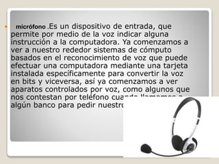  micrófono .Es un dispositivo de entrada, que
permite por medio de la voz indicar alguna
instrucción a la computadora. Ya comenzamos a
ver a nuestro rededor sistemas de cómputo
basados en el reconocimiento de voz que puede
efectuar una computadora mediante una tarjeta
instalada específicamente para convertir la voz
en bits y viceversa, así ya comenzamos a ver
aparatos controlados por voz, como algunos que
nos contestan por teléfono cuando llamamos a
algún banco para pedir nuestro saldo.
 