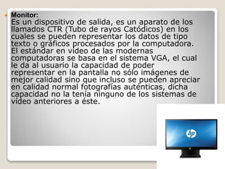  Monitor:
Es un dispositivo de salida, es un aparato de los
llamados CTR (Tubo de rayos Catódicos) en los
cuales se pueden representar los datos de tipo
texto o gráficos procesados por la computadora.
El estándar en vídeo de las modernas
computadoras se basa en el sistema VGA, el cual
le da al usuario la capacidad de poder
representar en la pantalla no sólo imágenes de
mejor calidad sino que incluso se pueden apreciar
en calidad normal fotografías auténticas, dicha
capacidad no la tenía ninguno de los sistemas de
vídeo anteriores a éste.
 