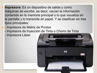  Impresora: Es un dispositivo de salida y como
máquinas de escribir, es decir, vacían la información
contenida en la memoria principal o lo que visualiza en
la pantalla y lo transmite en papel. Y se clasifican en tres
tipos principales:
 - Impresora de Matriz de Puntos
- Impresora de Inyección de Tinta o Chorro de Tinta
- Impresora Láser.
 