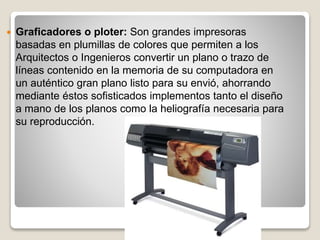  Graficadores o ploter: Son grandes impresoras
basadas en plumillas de colores que permiten a los
Arquitectos o Ingenieros convertir un plano o trazo de
líneas contenido en la memoria de su computadora en
un auténtico gran plano listo para su envió, ahorrando
mediante éstos sofisticados implementos tanto el diseño
a mano de los planos como la heliografía necesaria para
su reproducción.
 