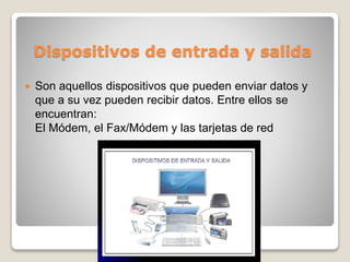 Dispositivos de entrada y salida
 Son aquellos dispositivos que pueden enviar datos y
que a su vez pueden recibir datos. Entre ellos se
encuentran:
El Módem, el Fax/Módem y las tarjetas de red
 