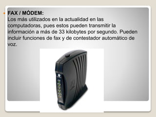  FAX / MÓDEM:
Los más utilizados en la actualidad en las
computadoras, pues estos pueden transmitir la
información a más de 33 kilobytes por segundo. Pueden
incluir funciones de fax y de contestador automático de
voz.
 