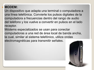  MODEM:
Un dispositivo que adapta una terminal o computadora a
una línea telefónica. Convierte los pulsos digitales de la
computadora a frecuencias dentro del rango de audio
del teléfono y los vuelve a convertir en pulsos en el lado
receptor.
Módems especializados se usan para conectar
computadoras a una red de área local de banda ancha,
la cual, similar al sistema telefónico, utiliza ondas
electromagnéticas para transmitir señales.
 