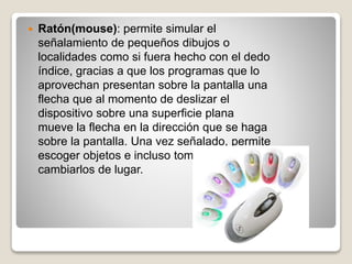  Ratón(mouse): permite simular el
señalamiento de pequeños dibujos o
localidades como si fuera hecho con el dedo
índice, gracias a que los programas que lo
aprovechan presentan sobre la pantalla una
flecha que al momento de deslizar el
dispositivo sobre una superficie plana
mueve la flecha en la dirección que se haga
sobre la pantalla. Una vez señalado, permite
escoger objetos e incluso tomarlos y
cambiarlos de lugar.
 