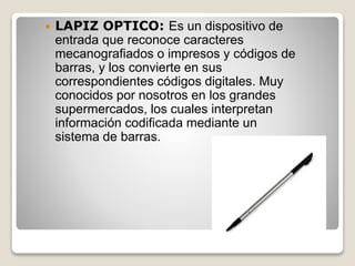  LAPIZ OPTICO: Es un dispositivo de
entrada que reconoce caracteres
mecanografiados o impresos y códigos de
barras, y los convierte en sus
correspondientes códigos digitales. Muy
conocidos por nosotros en los grandes
supermercados, los cuales interpretan
información codificada mediante un
sistema de barras.
 