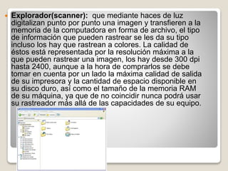  Explorador(scanner): que mediante haces de luz
digitalizan punto por punto una imagen y transfieren a la
memoria de la computadora en forma de archivo, el tipo
de información que pueden rastrear se les da su tipo
incluso los hay que rastrean a colores. La calidad de
éstos está representada por la resolución máxima a la
que pueden rastrear una imagen, los hay desde 300 dpi
hasta 2400, aunque a la hora de comprarlos se debe
tomar en cuenta por un lado la máxima calidad de salida
de su impresora y la cantidad de espacio disponible en
su disco duro, así como el tamaño de la memoria RAM
de su máquina, ya que de no coincidir nunca podrá usar
su rastreador más allá de las capacidades de su equipo.
 