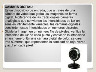  CAMARA DIGITAL:
Es un dispositivo de entrada, que a través de una
cámara de vídeo que graba las imágenes en forma
digital. A diferencia de las tradicionales cámaras
analógicas que convierten las intensidades de luz en
señales infinitamente variables, las cámaras digitales
convierten estas intensidades en números discretos.
 Divide la imagen en un número fijo de pixeles, verifica la
intensidad de luz de cada punto y convierte la intensidad
en un numero. En una cámara digital de color, se crean
tres números, que representan la cantidad de rojo, verde
y azul en cada pixel.
 