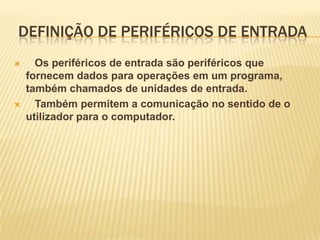 DEFINIÇÃO DE PERIFÉRICOS DE ENTRADA




Os periféricos de entrada são periféricos que
fornecem dados para operações em um programa,
também chamados de unidades de entrada.
Também permitem a comunicação no sentido de o
utilizador para o computador.

 