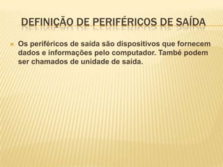 DEFINIÇÃO DE PERIFÉRICOS DE SAÍDA


Os periféricos de saída são dispositivos que fornecem
dados e informações pelo computador. També podem
ser chamados de unidade de saída.

 