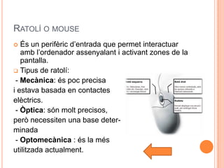 RATOLÍ O MOUSE
  És un perifèric d’entrada que permet interactuar
   amb l’ordenador assenyalant i activant zones de la
   pantalla.
 Tipus de ratolí:
 - Mecànica: és poc precisa
i estava basada en contactes
elèctrics.
 - Òptica: són molt precisos,
però necessiten una base deter-
minada
 - Optomecànica : és la més
utilitzada actualment.
 
