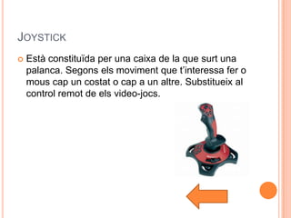 JOYSTICK
   Està constituïda per una caixa de la que surt una
    palanca. Segons els moviment que t’interessa fer o
    mous cap un costat o cap a un altre. Substitueix al
    control remot de els video-jocs.
 