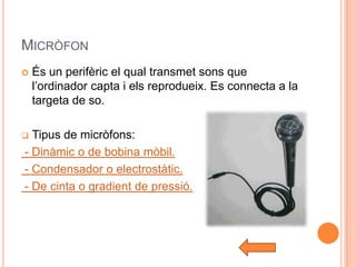 MICRÒFON
   És un perifèric el qual transmet sons que
    l’ordinador capta i els reprodueix. Es connecta a la
    targeta de so.

 Tipus de micròfons:
- Dinàmic o de bobina mòbil.
- Condensador o electrostàtic.
- De cinta o gradient de pressió.
 