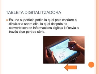 TABLETA DIGITALITZADORA
   És una superfície petita la qual pots escriure o
    dibuixar a sobre ella, la qual després es
    converteixen en informacions digitals i s’envia a
    través d’un port de sèrie.
 