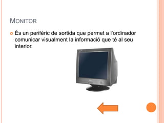 MONITOR
   És un perifèric de sortida que permet a l’ordinador
    comunicar visualment la informació que té al seu
    interior.
 