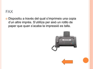 FAX
   Dispositiu a través del qual s’imprimeix una copia
    d’un altre imprès. S’utilitza per això un rotllo de
    paper que quan s’acaba la impressió es talla.
 