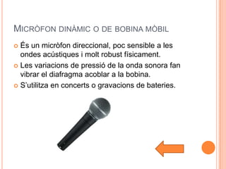 MICRÒFON DINÀMIC O DE BOBINA MÒBIL
 És un micròfon direccional, poc sensible a les
  ondes acústiques i molt robust físicament.
 Les variacions de pressió de la onda sonora fan
  vibrar el diafragma acoblar a la bobina.
 S’utilitza en concerts o gravacions de bateries.
 