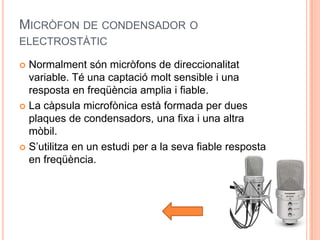 MICRÒFON DE CONDENSADOR O
ELECTROSTÀTIC

 Normalment són micròfons de direccionalitat
  variable. Té una captació molt sensible i una
  resposta en freqüència amplia i fiable.
 La càpsula microfònica està formada per dues
  plaques de condensadors, una fixa i una altra
  mòbil.
 S’utilitza en un estudi per a la seva fiable resposta
  en freqüència.
 