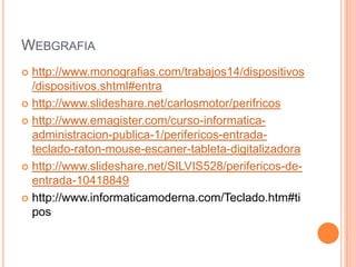WEBGRAFIA
 http://www.monografias.com/trabajos14/dispositivos
  /dispositivos.shtml#entra
 http://www.slideshare.net/carlosmotor/perifricos

 http://www.emagister.com/curso-informatica-
  administracion-publica-1/perifericos-entrada-
  teclado-raton-mouse-escaner-tableta-digitalizadora
 http://www.slideshare.net/SILVIS528/perifericos-de-
  entrada-10418849
 http://www.informaticamoderna.com/Teclado.htm#ti
  pos
 