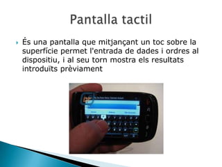    És una pantalla que mitjançant un toc sobre la
    superfície permet l'entrada de dades i ordres al
    dispositiu, i al seu torn mostra els resultats
    introduïts prèviament
 