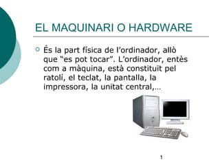 1
EL MAQUINARI O HARDWARE
 És la part física de l’ordinador, allò
que “es pot tocar”. L’ordinador, entès
com a màquina, està constituït pel
ratolí, el teclat, la pantalla, la
impressora, la unitat central,…
 