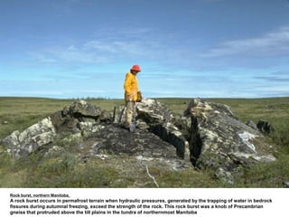 Rock burst, northern Manitoba.
A rock burst occurs in permafrost terrain when hydraulic pressures, generated by the trapping of water in bedrock
fissures during autumnal freezing, exceed the strength of the rock. This rock burst was a knob of Precambrian
gneiss that protruded above the till plains in the tundra of northernmost Manitoba
 