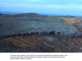 The huge mass of debris on the summit is composed of glacial till and weathered rubble. Frost
action and soil creep are slowly shifting it downslope, producing a steep leading edge from
beneath which rivulets are seeping
 