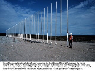 Row of thermosyphons installed in a frozen core dam at the Ekati Diamond Mine, NWT, to ensure the thermal
integrity of the structure. Thermosyphons are heat exchangers that extract heat from the ground in the winter using
a two-phase convective process and transfer it to the air above. They are in use throughout the North for a variety of
infrastructures. In Yellowknife, for example, they have been used beneath paved roads and parking areas.
 