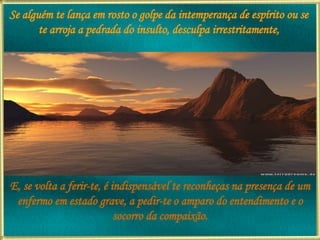 Se alguém te lança em rosto o golpe da intemperança de espírito ou se te arroja a pedrada do insulto, desculpa irrestritamente, E, se volta a ferir-te, é indispensável te reconheças na presença de um enfermo em estado grave, a pedir-te o amparo do entendimento e o socorro da compaixão. 