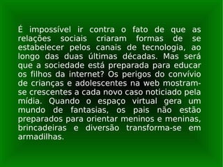 É impossível ir contra o fato de que as relações sociais criaram formas de se estabelecer pelos canais de tecnologia, ao longo das duas últimas décadas. Mas será que a sociedade está preparada para educar os filhos da internet? Os perigos do convívio de crianças e adolescentes na web mostram-se crescentes a cada novo caso noticiado pela mídia. Quando o espaço virtual gera um mundo de fantasias, os pais não estão preparados para orientar meninos e meninas, brincadeiras e diversão transforma-se em armadilhas. 