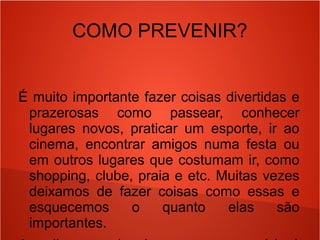 COMO PREVENIR?
É muito importante fazer coisas divertidas e
prazerosas como passear, conhecer
lugares novos, praticar um esporte, ir ao
cinema, encontrar amigos numa festa ou
em outros lugares que costumam ir, como
shopping, clube, praia e etc. Muitas vezes
deixamos de fazer coisas como essas e
esquecemos o quanto elas são
importantes.
 