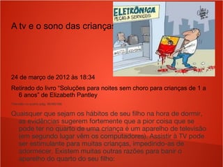 A tv e o sono das crianças
24 de março de 2012 às 18:34
Retirado do livro “Soluções para noites sem choro para crianças de 1 a
6 anos” de Elizabeth Pantley
Televisão no quarto (pág. 95/96)106)
Quaisquer que sejam os hábitos de seu filho na hora de dormir,
as evidências sugerem fortemente que a pior coisa que se
pode ter no quarto de uma criança é um aparelho de televisão
(em segundo lugar vêm os computadores). Assistir à TV pode
ser estimulante para muitas crianças, impedindo-as de
adormecer. Existem muitas outras razões para banir o
aparelho do quarto do seu filho:
 