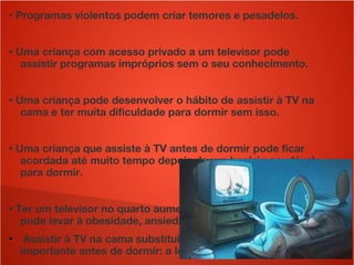 • Programas violentos podem criar temores e pesadelos.
• Uma criança com acesso privado a um televisor pode
assistir programas impróprios sem o seu conhecimento.
• Uma criança pode desenvolver o hábito de assistir à TV na
cama e ter muita dificuldade para dormir sem isso.
• Uma criança que assiste à TV antes de dormir pode ficar
acordada até muito tempo depois de um horário saudável
para dormir.
• Ter um televisor no quarto aumenta o sedentarismo, o que
pode levar à obesidade, ansiedade e depressão.
●
Assistir à TV na cama substitui uma atividade muito
importante antes de dormir: a leitura.
 