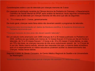 Parecer da Sociedade Brasileira de Pediatria (março de 2011)
Considerações sobre o uso de televisão por crianças menores de 3 anos
Em resposta à solicitação recebida da Câmara técnica de Pediatria do Cremesp, o Departamento
Científico de Saúde Mental da SPSP, após análise da literatura, teceu algumas considerações
sobre o uso de televisão por crianças menores de três anos que são as seguintes:
1) TV e criança de 0 – 3 anos, genericamente:
De modo geral, crianças nesta faixa etária não deveriam assistir a programas de televisão.
Baseamos esta recomendação em dados da literatura científica. A Academia Americana de
Pediatria recomenda que:
“Crianças menores de dois anos não devem assistir televisão”.
Em um estudo norte americano com 2068 crianças de 4 a 35 meses publicado no Pediatrics em
2004, verificou-se que bebês com menos de 12 meses ficavam 0.9 horas por dia em frente à
televisão, de 12 a 23 meses ficavam 1,3 horas e de 23 a 35 meses 2 horas diárias, ou seja,
em 70% dos lares, as crianças menores de três anos costumavam assistir de 1 a 2 horas de
tv por dia. Neste mesmo estudo, através das respostas dos pais, a maioria deles acreditava
que a tv e especialmente os vídeos educativos poderiam auxiliar no desenvolvimento das
crianças, nestas faixas etárias.
Segundo o autor, dr. Dimitri Christakis, do Centro Médico Regional de Seattle e da Universidade
de Washington:
“Existem milhares de motivos para que as crianças não assistam TV nesta faixa etária”.
 