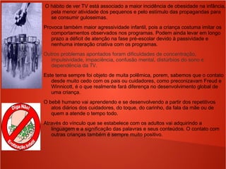 O hábito de ver TV está associado a maior incidência de obesidade na infância,
pela menor atividade dos pequenos e pelo estímulo das propagandas para
se consumir guloseimas.
Provoca também maior agressividade infantil, pois a criança costuma imitar os
comportamentos observados nos programas. Podem ainda levar em longo
prazo a déficit de atenção na fase pré-escolar devido à passividade e
nenhuma interação criativa com os programas.
Outros problemas apontados foram dificuldades de concentração,
impulsividade, impaciência, confusão mental, distúrbios do sono e
dependência da TV.
Este tema sempre foi objeto de muita polêmica, porem, sabemos que o contato
desde muito cedo com os pais ou cuidadores, como preconizavam Freud e
Winnicott, é o que realmente fará diferença no desenvolvimento global de
uma criança.
O bebê humano vai aprendendo e se desenvolvendo a partir dos repetitivos
atos diários dos cuidadores, do toque, do carinho, da fala da mãe ou de
quem a atende o tempo todo.
Através do vínculo que se estabelece com os adultos vai adquirindo a
linguagem e a significação das palavras e seus conteúdos. O contato com
outras crianças também é sempre muito positivo.
 