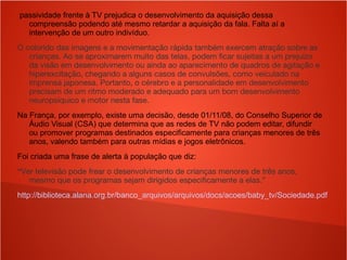 passividade frente à TV prejudica o desenvolvimento da aquisição dessa
compreensão podendo até mesmo retardar a aquisição da fala. Falta aí a
intervenção de um outro indivíduo.
O colorido das imagens e a movimentação rápida também exercem atração sobre as
crianças. Ao se aproximarem muito das telas, podem ficar sujeitas a um prejuízo
da visão em desenvolvimento ou ainda ao aparecimento de quadros de agitação e
hiperexcitação, chegando a alguns casos de convulsões, como veiculado na
imprensa japonesa. Portanto, o cérebro e a personalidade em desenvolvimento
precisam de um ritmo moderado e adequado para um bom desenvolvimento
neuropsíquico e motor nesta fase.
Na França, por exemplo, existe uma decisão, desde 01/11/08, do Conselho Superior de
Áudio Visual (CSA) que determina que as redes de TV não podem editar, difundir
ou promover programas destinados especificamente para crianças menores de três
anos, valendo também para outras mídias e jogos eletrônicos.
Foi criada uma frase de alerta à população que diz:
“Ver televisão pode frear o desenvolvimento de crianças menores de três anos,
mesmo que os programas sejam dirigidos especificamente a elas.”
http://biblioteca.alana.org.br/banco_arquivos/arquivos/docs/acoes/baby_tv/Sociedade.pdf
 