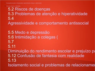 5. Consequências para o telespectador, especialmente crianças e adolescentes
5.1 Excesso de peso e obesidade
5.2 Riscos de doenças
5.3 Problemas de atenção e hiperatividade
5.4
Agressividade e comportamento antissocial
5.5 Medo e depressão
5.6 Intimidação a colegas (
5.7
5.11
Diminuição do rendimento escolar e prejuízo pa
5.12 Confusão de fantasia com realidade
5.13
Isolamento social e problemas de relacionamen
 
