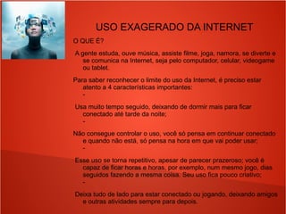 USO EXAGERADO DA INTERNET
O QUE É?
A gente estuda, ouve música, assiste filme, joga, namora, se diverte e
se comunica na Internet, seja pelo computador, celular, videogame
ou tablet.
Para saber reconhecer o limite do uso da Internet, é preciso estar
atento a 4 características importantes:
-
Usa muito tempo seguido, deixando de dormir mais para ficar
conectado até tarde da noite;
-
Não consegue controlar o uso, você só pensa em continuar conectado
e quando não está, só pensa na hora em que vai poder usar;
-
Esse uso se torna repetitivo, apesar de parecer prazeroso; você é
capaz de ficar horas e horas, por exemplo, num mesmo jogo, dias
seguidos fazendo a mesma coisa. Seu uso fica pouco criativo;
-
Deixa tudo de lado para estar conectado ou jogando, deixando amigos
e outras atividades sempre para depois.
 