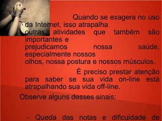 Quando se exagera no uso
da Internet, isso atrapalha
outras atividades que também são
importantes e
prejudicamos nossa saúde,
especialmente nossos
olhos, nossa postura e nossos músculos.
É preciso prestar atenção
para saber se sua vida on-line está
atrapalhando sua vida off-line.
Observe alguns desses sinais:
- Queda das notas e dificuldade de
 