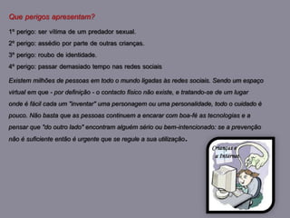 Que perigos apresentam?
1º perigo: ser vítima de um predador sexual.
2º perigo: assédio por parte de outras crianças.
3º perigo: roubo de identidade.
4º perigo: passar demasiado tempo nas redes sociais
Existem milhões de pessoas em todo o mundo ligadas às redes sociais. Sendo um espaço
virtual em que - por definição - o contacto físico não existe, e tratando-se de um lugar
onde é fácil cada um "inventar" uma personagem ou uma personalidade, todo o cuidado é
pouco. Não basta que as pessoas continuem a encarar com boa-fé as tecnologias e a
pensar que "do outro lado" encontram alguém sério ou bem-intencionado: se a prevenção
não é suficiente então é urgente que se regule a sua utilização.
 