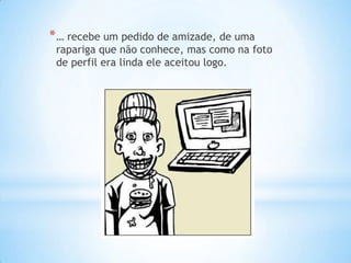 * … recebe um pedido de amizade, de uma
 rapariga que não conhece, mas como na foto
 de perfil era linda ele aceitou logo.
 